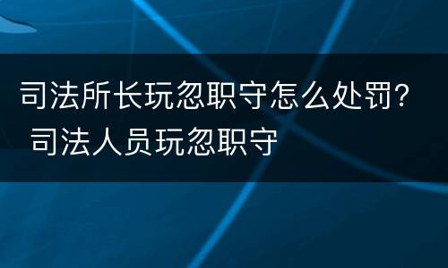 司法所长玩忽职守怎么处罚？ 司法人员玩忽职守