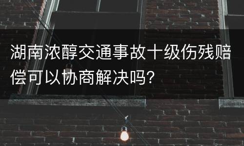 湖南浓醇交通事故十级伤残赔偿可以协商解决吗？