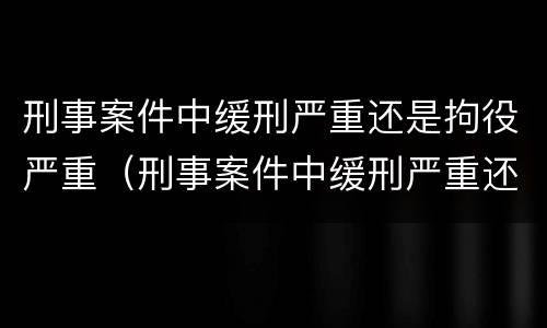 刑事案件中缓刑严重还是拘役严重（刑事案件中缓刑严重还是拘役严重呢）