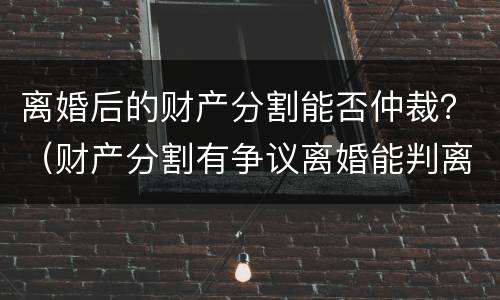 离婚后的财产分割能否仲裁？（财产分割有争议离婚能判离吗）