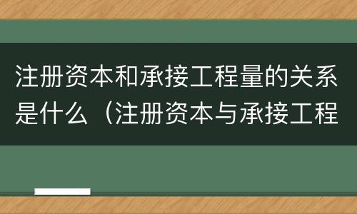 注册资本和承接工程量的关系是什么（注册资本与承接工程额的关系）