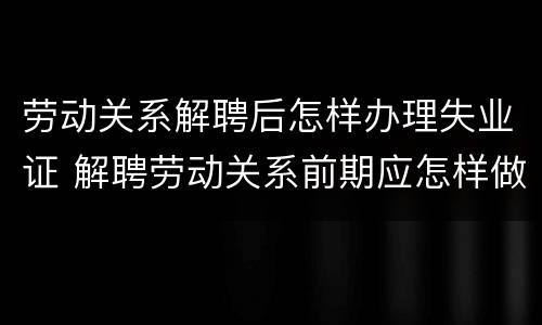 劳动关系解聘后怎样办理失业证 解聘劳动关系前期应怎样做通知书