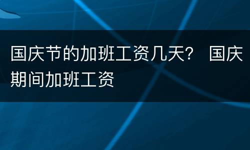 国庆节的加班工资几天？ 国庆期间加班工资