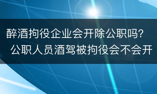 醉酒拘役企业会开除公职吗？ 公职人员酒驾被拘役会不会开除