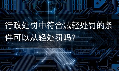 行政处罚中符合减轻处罚的条件可以从轻处罚吗？