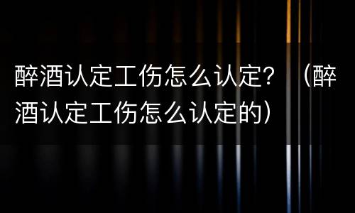 醉酒认定工伤怎么认定？（醉酒认定工伤怎么认定的）