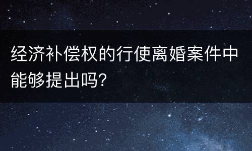 经济补偿权的行使离婚案件中能够提出吗？