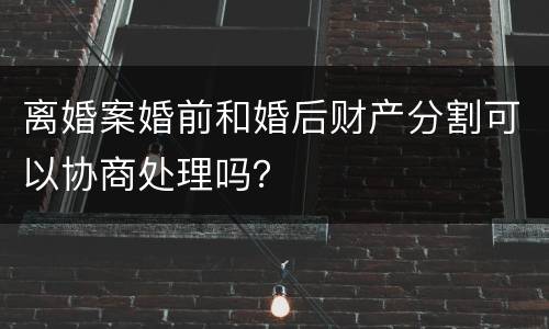 离婚案婚前和婚后财产分割可以协商处理吗？