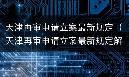 天津再审申请立案最新规定（天津再审申请立案最新规定解读）