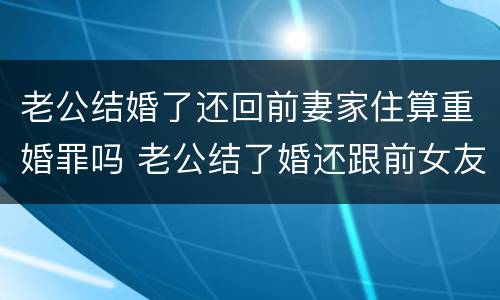 老公结婚了还回前妻家住算重婚罪吗 老公结了婚还跟前女友联系