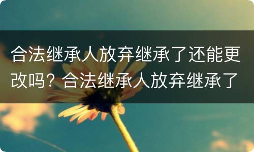 合法继承人放弃继承了还能更改吗? 合法继承人放弃继承了还能更改吗为什么