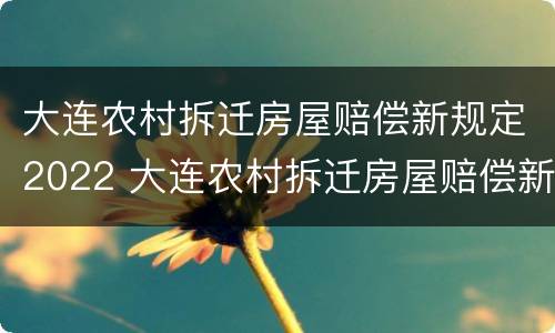 大连农村拆迁房屋赔偿新规定2022 大连农村拆迁房屋赔偿新规定2022年