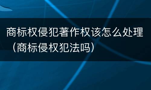 商标权侵犯著作权该怎么处理（商标侵权犯法吗）