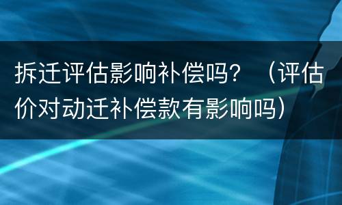 拆迁评估影响补偿吗？（评估价对动迁补偿款有影响吗）