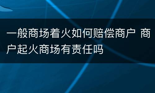 一般商场着火如何赔偿商户 商户起火商场有责任吗