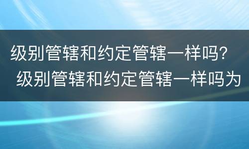 级别管辖和约定管辖一样吗？ 级别管辖和约定管辖一样吗为什么