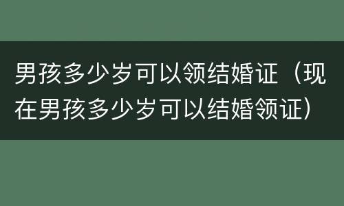 男孩多少岁可以领结婚证（现在男孩多少岁可以结婚领证）