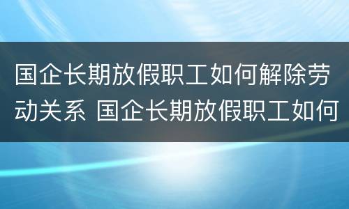 国企长期放假职工如何解除劳动关系 国企长期放假职工如何解除劳动关系呢