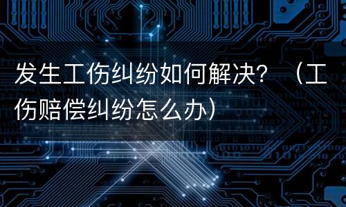 发生工伤纠纷如何解决？（工伤赔偿纠纷怎么办）