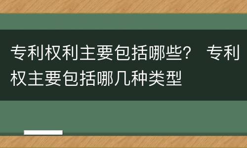 专利权利主要包括哪些？ 专利权主要包括哪几种类型