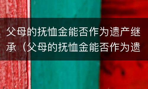 父母的抚恤金能否作为遗产继承（父母的抚恤金能否作为遗产继承人）