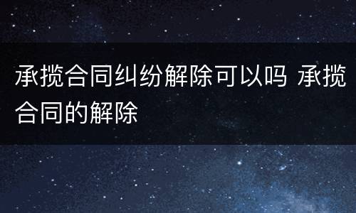 承揽合同纠纷解除可以吗 承揽合同的解除