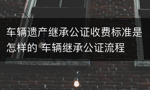 车辆遗产继承公证收费标准是怎样的 车辆继承公证流程