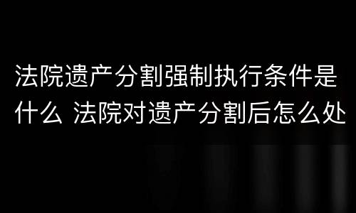 法院遗产分割强制执行条件是什么 法院对遗产分割后怎么处理