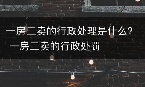 一房二卖的行政处理是什么？ 一房二卖的行政处罚