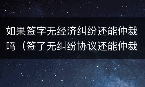 如果签字无经济纠纷还能仲裁吗（签了无纠纷协议还能仲裁吗）