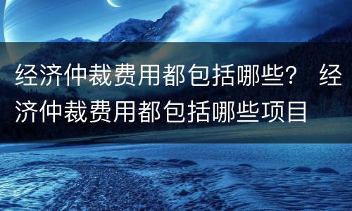 经济仲裁费用都包括哪些？ 经济仲裁费用都包括哪些项目