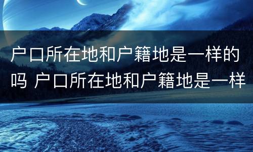 户口所在地和户籍地是一样的吗 户口所在地和户籍地是一样的吗