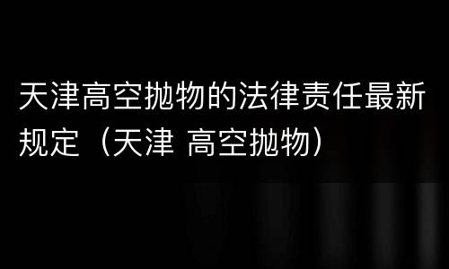 天津高空抛物的法律责任最新规定（天津 高空抛物）