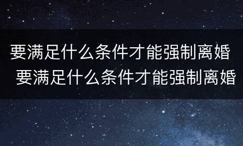 要满足什么条件才能强制离婚 要满足什么条件才能强制离婚呢