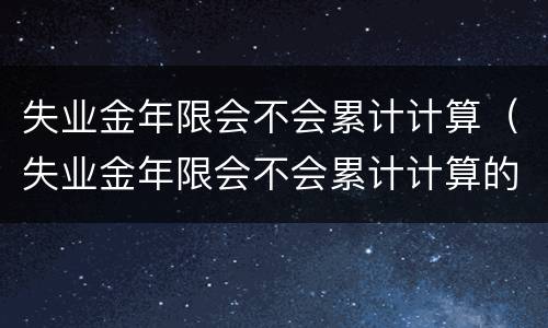 失业金年限会不会累计计算（失业金年限会不会累计计算的）