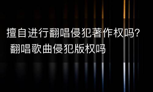 擅自进行翻唱侵犯著作权吗？ 翻唱歌曲侵犯版权吗