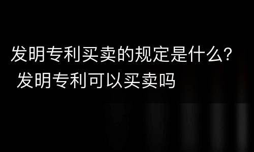 发明专利买卖的规定是什么？ 发明专利可以买卖吗