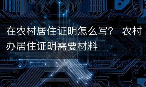 在农村居住证明怎么写？ 农村办居住证明需要材料