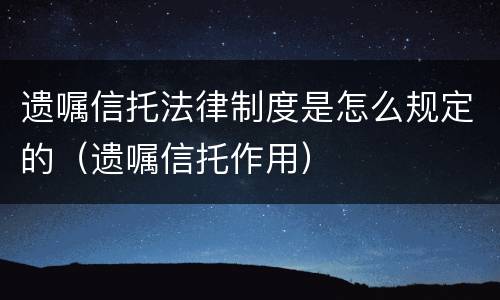 遗嘱信托法律制度是怎么规定的（遗嘱信托作用）