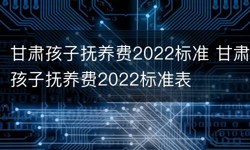 甘肃孩子抚养费2022标准 甘肃孩子抚养费2022标准表