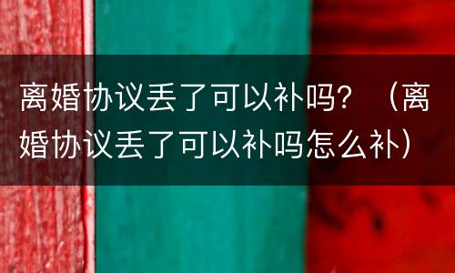 离婚协议丢了可以补吗？（离婚协议丢了可以补吗怎么补）