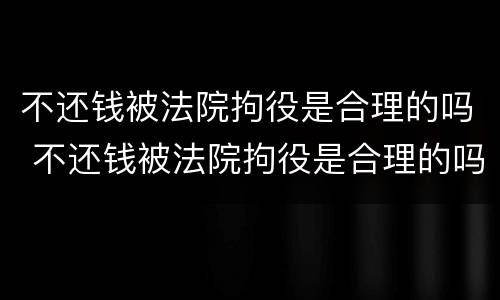 不还钱被法院拘役是合理的吗 不还钱被法院拘役是合理的吗知乎