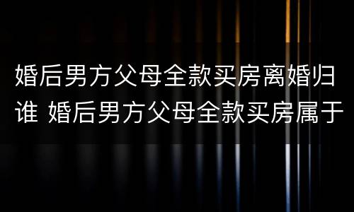 婚后男方父母全款买房离婚归谁 婚后男方父母全款买房属于共同财产吗新婚姻法