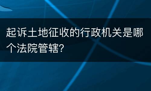 起诉土地征收的行政机关是哪个法院管辖？