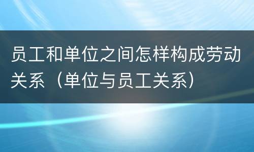 员工和单位之间怎样构成劳动关系（单位与员工关系）