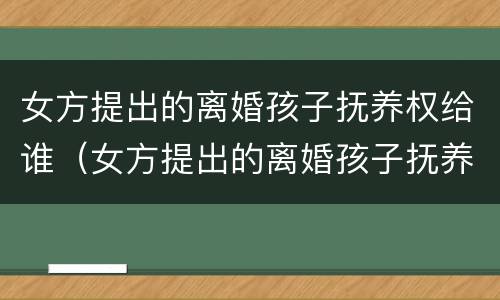 女方提出的离婚孩子抚养权给谁（女方提出的离婚孩子抚养权给谁了）