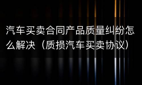 汽车买卖合同产品质量纠纷怎么解决（质损汽车买卖协议）