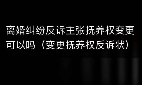 离婚纠纷反诉主张抚养权变更可以吗（变更抚养权反诉状）