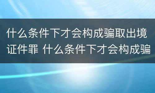 什么条件下才会构成骗取出境证件罪 什么条件下才会构成骗取出境证件罪呢