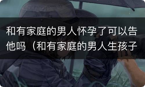 和有家庭的男人怀孕了可以告他吗（和有家庭的男人生孩子犯法吗）